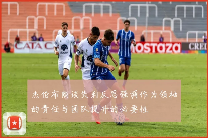 杰伦布朗谈失利反思强调作为领袖的责任与团队提升的必要性