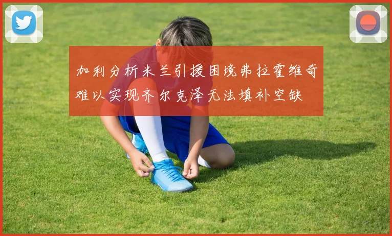 加利分析米兰引援困境弗拉霍维奇难以实现齐尔克泽无法填补空缺
