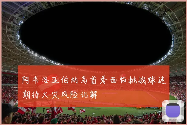 阿韦洛亚伯纳乌首秀面临挑战球迷期待火灾风险化解