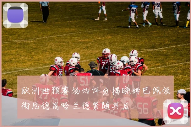 欧洲世预赛场均评分揭晓姆巴佩领衔厄德高哈兰德紧随其后