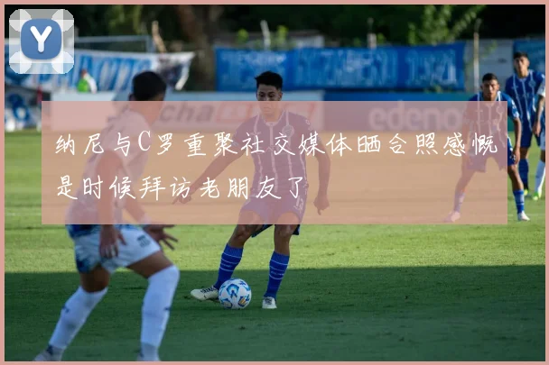 纳尼与C罗重聚社交媒体晒合照感慨是时候拜访老朋友了