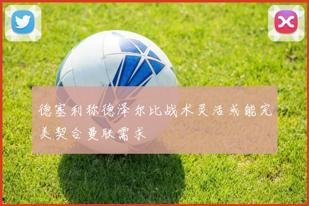 德塞利称德泽尔比战术灵活或能完美契合曼联需求
