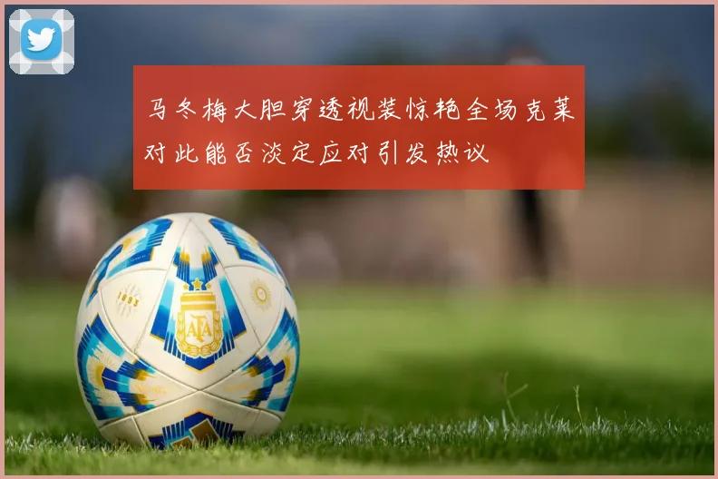 马冬梅大胆穿透视装惊艳全场克莱对此能否淡定应对引发热议