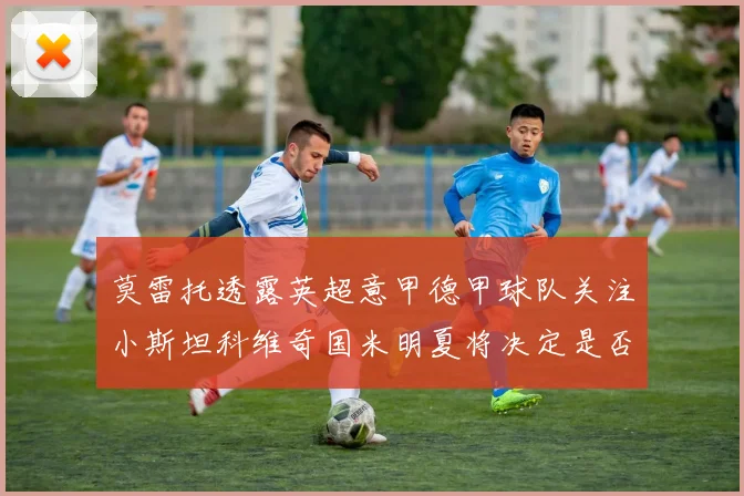 莫雷托透露英超意甲德甲球队关注小斯坦科维奇国米明夏将决定是否回购