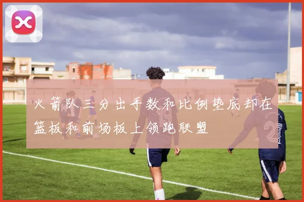 火箭队三分出手数和比例垫底却在篮板和前场板上领跑联盟