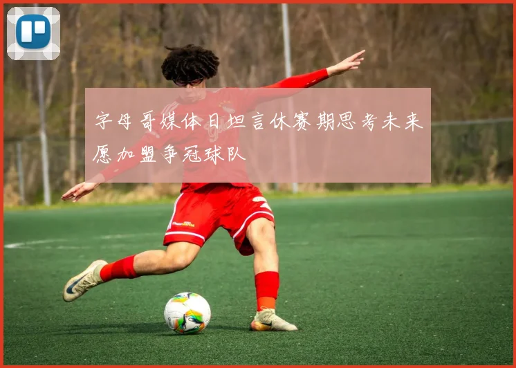 字母哥媒体日坦言休赛期思考未来愿加盟争冠球队