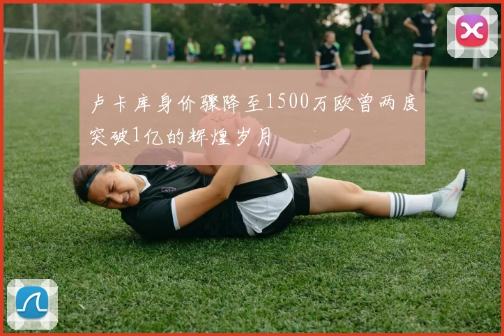 卢卡库身价骤降至1500万欧曾两度突破1亿的辉煌岁月