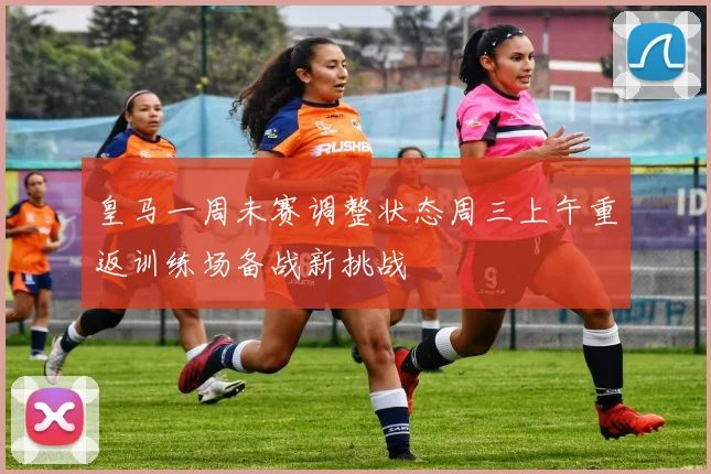 皇马一周未赛调整状态周三上午重返训练场备战新挑战