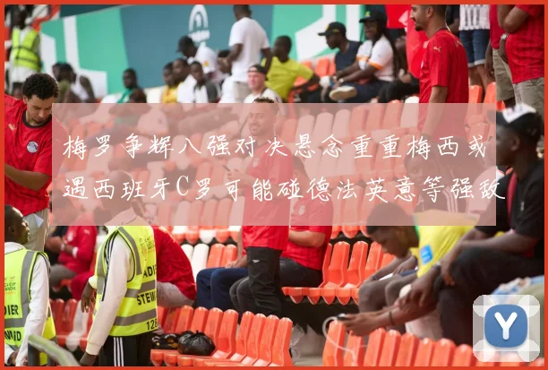 梅罗争辉八强对决悬念重重梅西或遇西班牙C罗可能碰德法英意等强敌