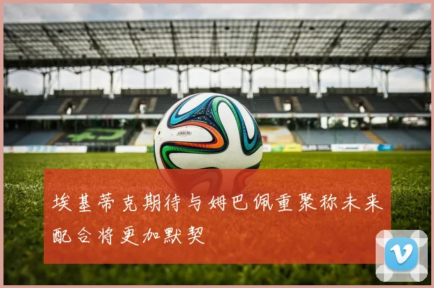 埃基蒂克期待与姆巴佩重聚称未来配合将更加默契